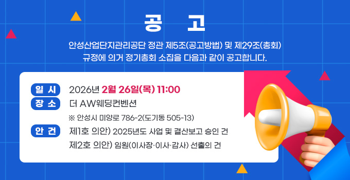 공     고
안성산업단지관리공단 정관 제5조(공고방법) 및 제29조(총회) 규정에 의거 정기총회 소집을 다음과 같이 공고합니다.
일  시:2026년 2월 26일(목) 11:00
장  소:더 AW웨딩컨벤션
※ 안성시 미양로 786-2(도기동 505-13)
안  건:제1호 의안) 2025년도 사업 및 결산보고 승인 건
               제2호 의안) 임원(이사장·이사·감사) 선출의 건
자세히보기